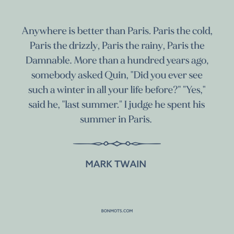 A quote by Mark Twain about paris: “Anywhere is better than Paris. Paris the cold, Paris the drizzly, Paris the rainy…”