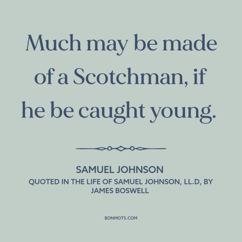 A quote by Samuel Johnson about scotland: “Much may be made of a Scotchman, if he be caught young.”