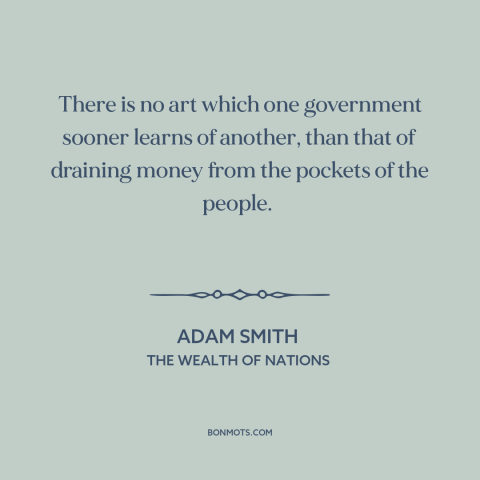 A quote by Adam Smith about taxes: “There is no art which one government sooner learns of another, than that of…”