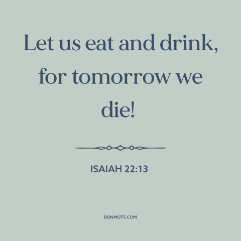 A quote from The Bible about living in the moment: “Let us eat and drink, for tomorrow we die!”