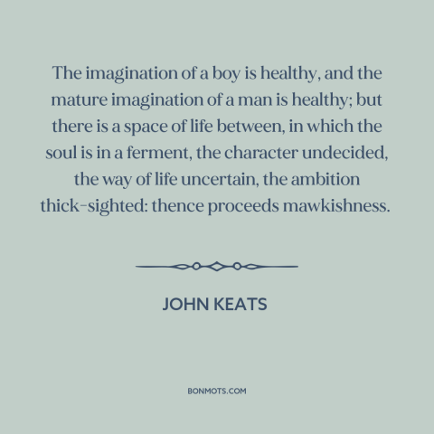 A quote by John Keats about stages of life: “The imagination of a boy is healthy, and the mature imagination of a man…”