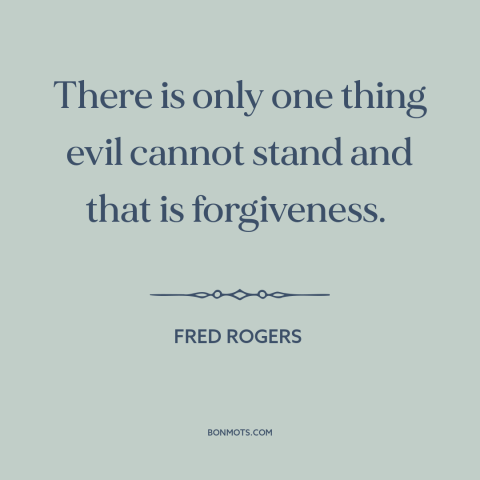 A quote by Fred Rogers about overcoming evil: “There is only one thing evil cannot stand and that is forgiveness.”