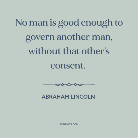 A quote by Abraham Lincoln about power: “No man is good enough to govern another man, without that other's consent.”