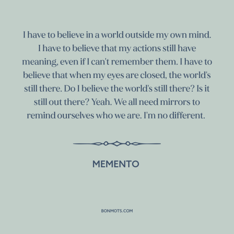 A quote from Memento about the mind: “I have to believe in a world outside my own mind. I have to believe that my actions…”