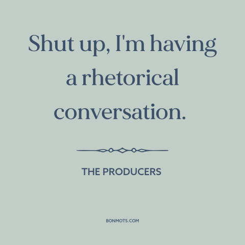 A quote from The Producers about shutting up: “Shut up, I'm having a rhetorical conversation.”