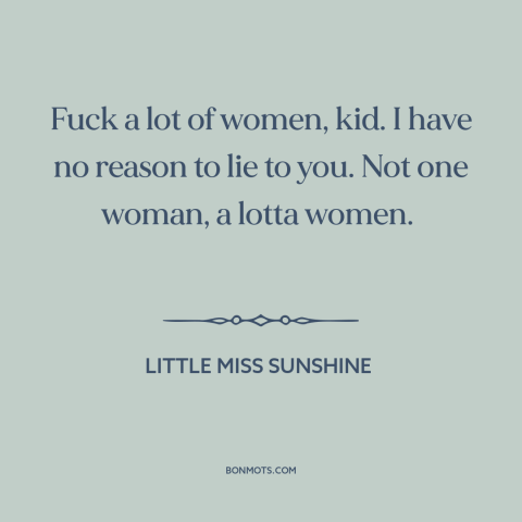 A quote from Little Miss Sunshine about pursuing women: “Fuck a lot of women, kid. I have no reason to lie to you.”