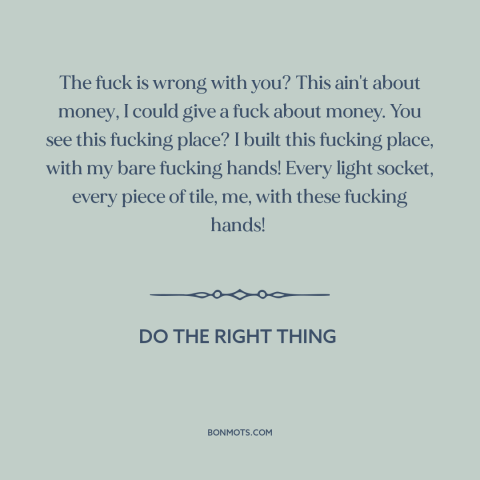 A quote from Do the Right Thing about building a business: “The fuck is wrong with you? This ain't about money, I could…”