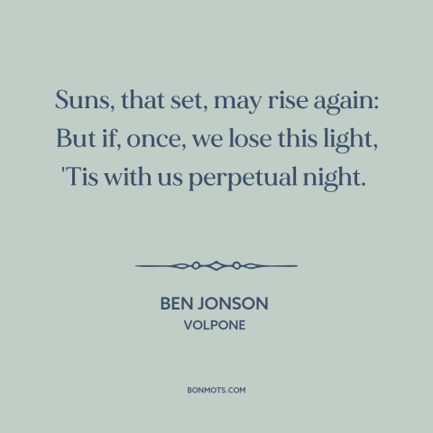 A quote by Ben Jonson about finality of death: “Suns, that set, may rise again: But if, once, we lose this light, 'Tis…”