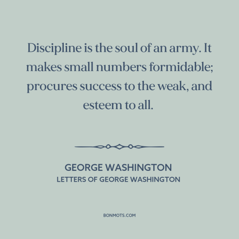 A quote by George Washington about discipline: “Discipline is the soul of an army. It makes small numbers formidable;…”