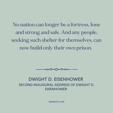 A quote by Dwight D. Eisenhower about isolationism: “No nation can longer be a fortress, lone and strong and safe. And any…”