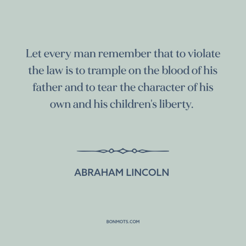 A quote by Abraham Lincoln about breaking the law: “Let every man remember that to violate the law is to trample on the…”