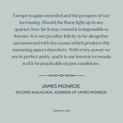 A quote by James Monroe about isolationism: “Europe is again unsettled and the prospect of war increasing. Should the…”