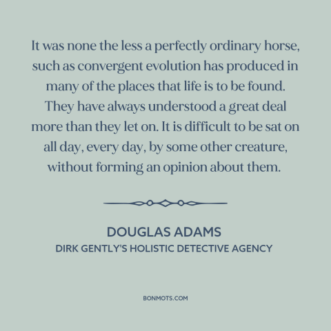 A quote by Douglas Adams about horses: “It was none the less a perfectly ordinary horse, such as convergent evolution has…”