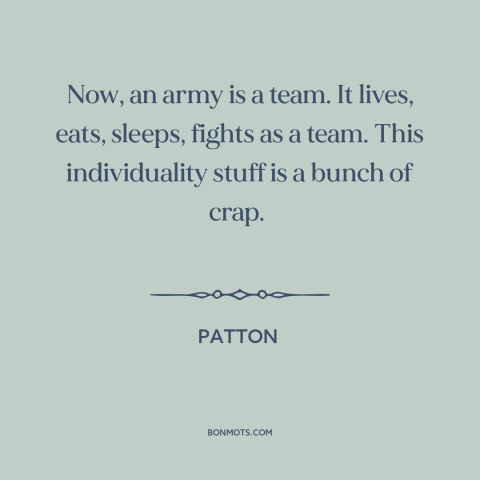 A quote from Patton about individual vs. the collective: “Now, an army is a team. It lives, eats, sleeps, fights as a team.”