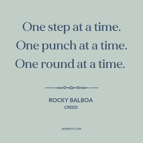 A quote from Creed about one step at a time: “One step at a time. One punch at a time. One round at a time.”