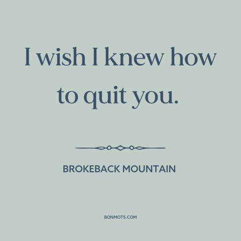 A quote from Brokeback Mountain about impossible love: “I wish I knew how to quit you.”