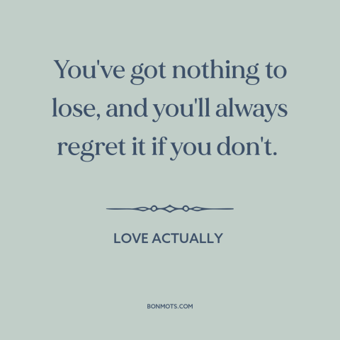 A quote from Love Actually about nothing to lose: “You've got nothing to lose, and you'll always regret it if you don't.”