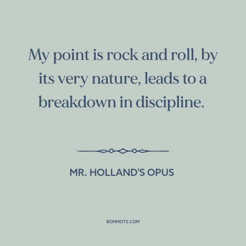 A quote from Mr. Holland's Opus about rock music: “My point is rock and roll, by its very nature, leads to a breakdown…”