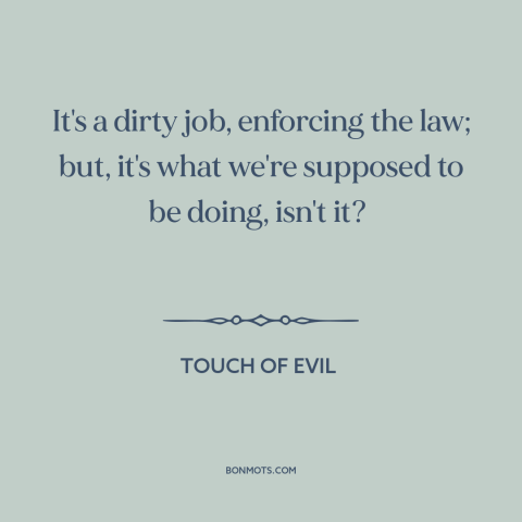 A quote from Touch of Evil about law enforcement: “It's a dirty job, enforcing the law; but, it's what we're supposed to be…”