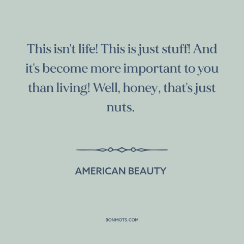 A quote from American Beauty about consumerism: “This isn't life! This is just stuff! And it's become more important to you…”