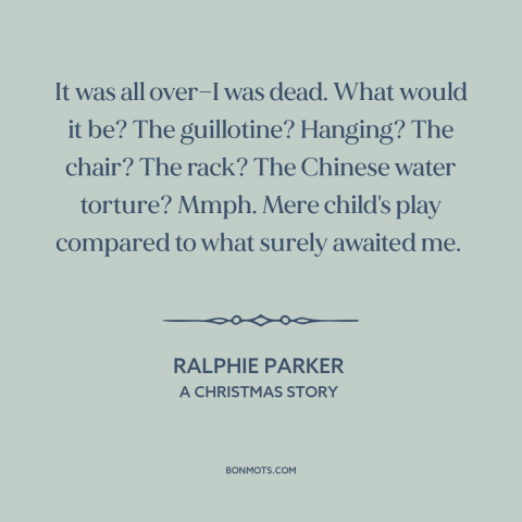 A quote from A Christmas Story about getting in trouble: “It was all over—I was dead. What would it be? The…”