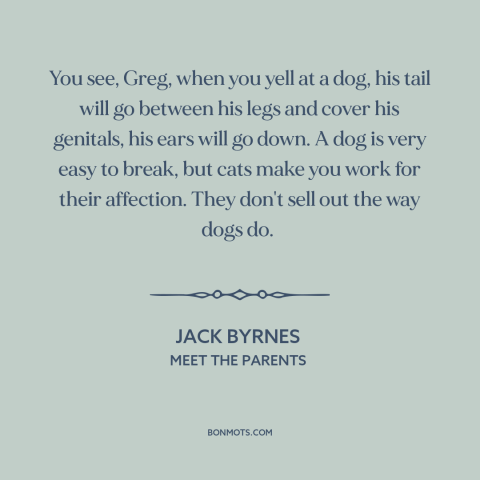 A quote from Meet the Parents about cats and dogs: “You see, Greg, when you yell at a dog, his tail will go between…”