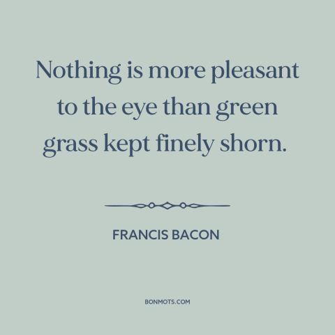 A quote by Francis Bacon about lawn: “Nothing is more pleasant to the eye than green grass kept finely shorn.”