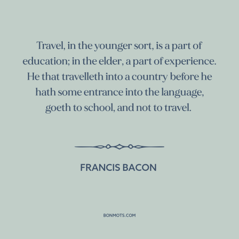 A quote by Francis Bacon about travel: “Travel, in the younger sort, is a part of education; in the elder, a…”