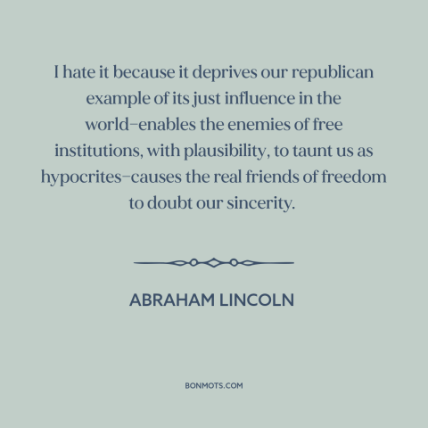 A quote by Abraham Lincoln about slavery: “I hate it because it deprives our republican example of its just influence in…”