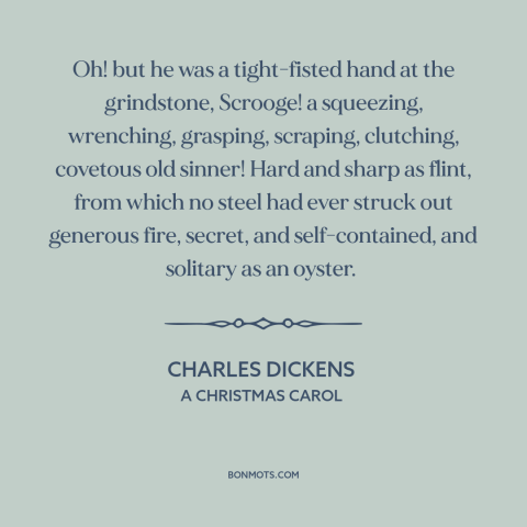 A quote by Charles Dickens about stinginess: “Oh! but he was a tight-fisted hand at the grindstone, Scrooge!”