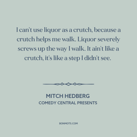 A quote by Mitch Hedberg about alcohol: “I can't use liquor as a crutch, because a crutch helps me walk. Liquor…”