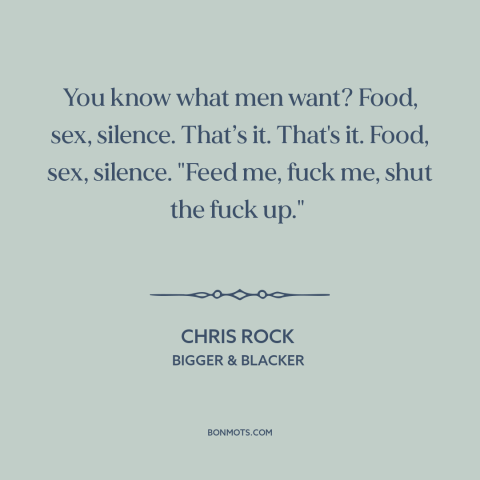 A quote by Chris Rock about human needs: “You know what men want? Food, sex, silence. That’s it. That's it. Food, sex…”