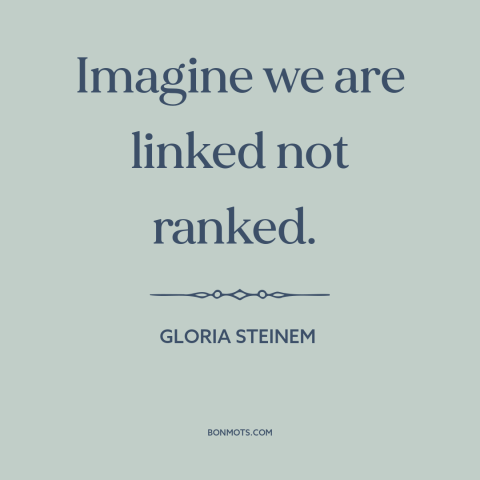 A quote by Gloria Steinem about interconnectedness of all people: “Imagine we are linked not ranked.”