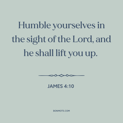 A quote from The Bible about humility: “Humble yourselves in the sight of the Lord, and he shall lift you up.”