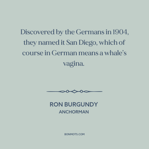 A quote from Anchorman about san diego: “Discovered by the Germans in 1904, they named it San Diego, which of course…”