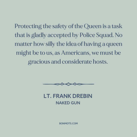 A quote from Naked Gun about monarchy: “Protecting the safety of the Queen is a task that is gladly accepted by…”