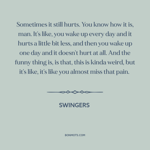 A quote from Swingers  about getting over someone: “Sometimes it still hurts. You know how it is, man. It's like, you wake…”