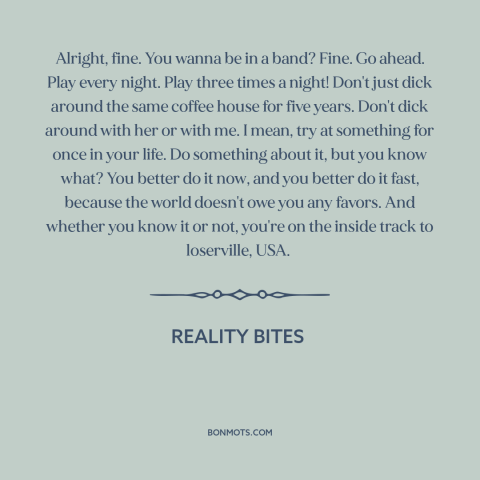 A quote from Reality Bites about going for it: “Alright, fine. You wanna be in a band? Fine. Go ahead. Play every night.”