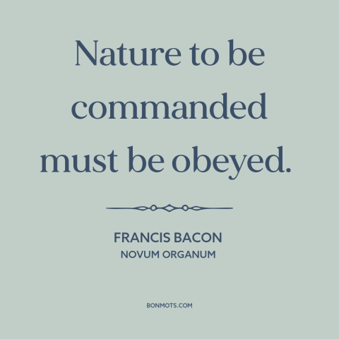 A quote by Francis Bacon about man and nature: “Nature to be commanded must be obeyed.”