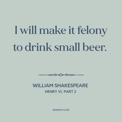 A quote by William Shakespeare about beer: “I will make it felony to drink small beer.”