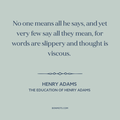 A quote by Henry Brooks Adams about honesty: “No one means all he says, and yet very few say all they mean…”