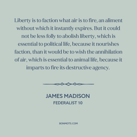 A quote by James Madison about political faction: “Liberty is to faction what air is to fire, an aliment without which it…”