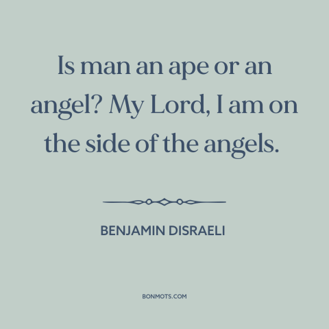 A quote by Benjamin Disraeli about nature of man: “Is man an ape or an angel? My Lord, I am on the side of the angels.”