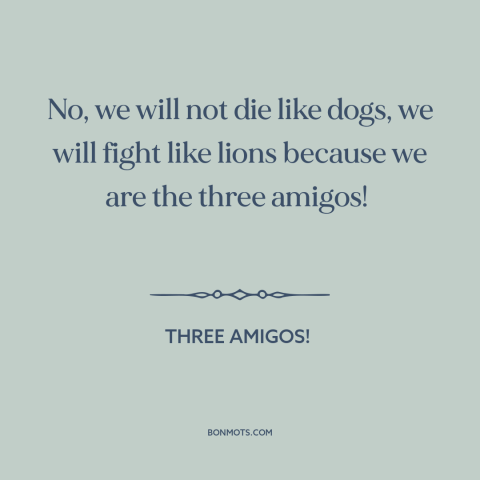 A quote from Three Amigos! about courage: “No, we will not die like dogs, we will fight like lions because we…”