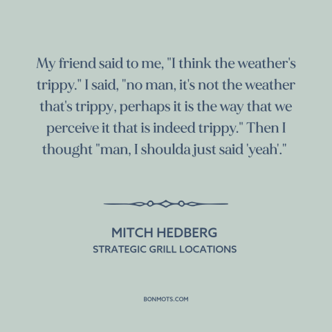 A quote by Mitch Hedberg: “My friend said to me, "I think the weather's trippy." I said, "no man, it's not the…”