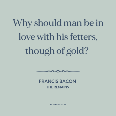 A quote by Francis Bacon about wealth as burden: “Why should man be in love with his fetters, though of gold?”