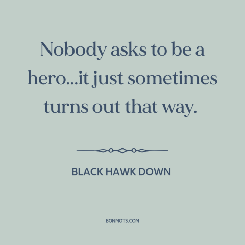 A quote from Black Hawk Down about heroes: “Nobody asks to be a hero...it just sometimes turns out that way.”