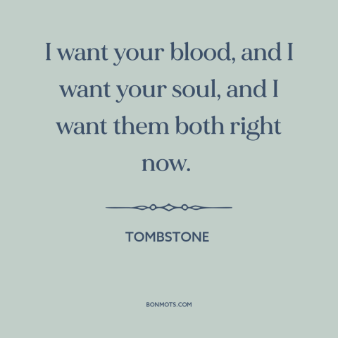 A quote from Tombstone: “I want your blood, and I want your soul, and I want them both right now.”