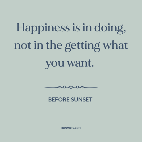 A quote from Before Sunset about happiness: “Happiness is in doing, not in the getting what you want.”