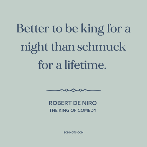 A quote from The King of Comedy  about glory: “Better to be king for a night than schmuck for a lifetime.”